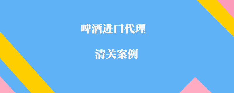 啤酒進(jìn)口代理清關(guān)案例