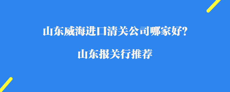 山東威海進(jìn)口清關(guān)公司哪家好？山東報(bào)關(guān)行推薦