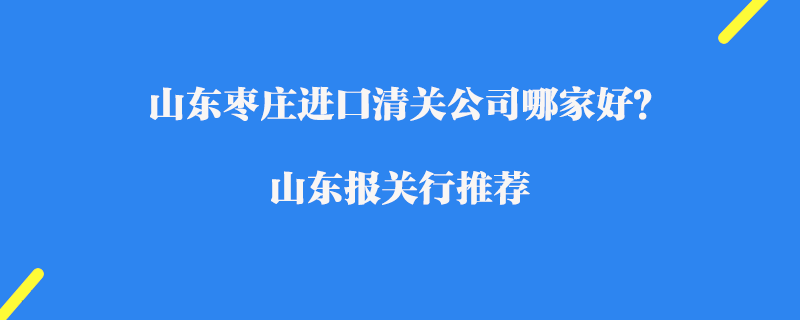 山東棗莊進(jìn)口清關(guān)公司哪家好？山東報(bào)關(guān)行推薦