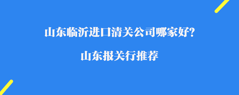 山東臨沂進口清關(guān)公司哪家好？山東報關(guān)行推薦