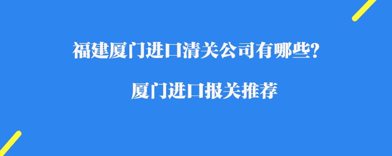 福建廈門(mén)進(jìn)口清關(guān)公司有哪些？廈門(mén)進(jìn)口報(bào)關(guān)推薦