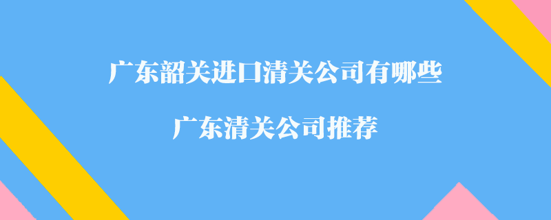 廣東韶關(guān)進口清關(guān)公司有哪些？廣東清關(guān)公司推薦