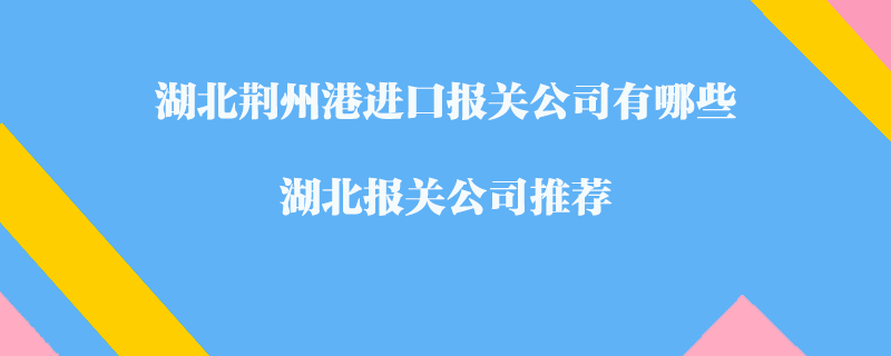 湖北荊州港進(jìn)口報(bào)關(guān)公司有哪些？湖北報(bào)關(guān)公司推薦