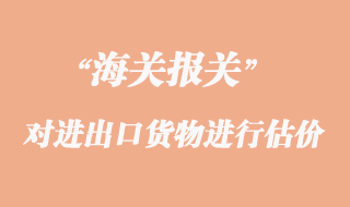 海關(guān)如何對進(jìn)出口貨物進(jìn)行估價